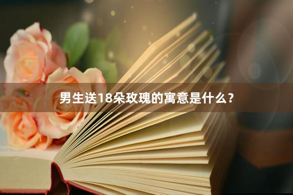 男生送18朵玫瑰的寓意是什么？