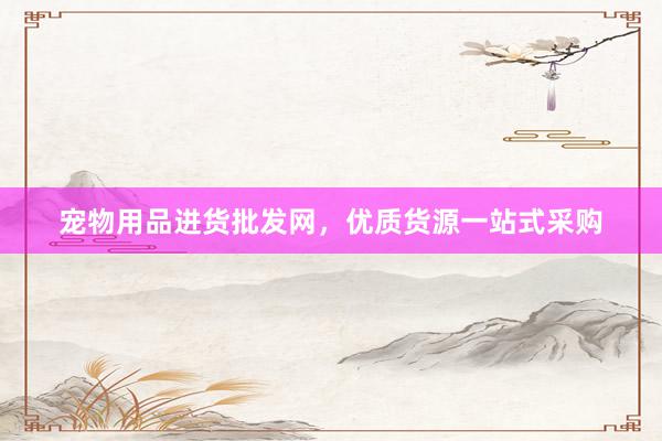 宠物用品进货批发网，优质货源一站式采购